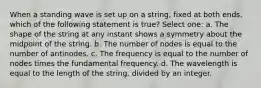 When a standing wave is set up on a string, fixed at both ends, which of the following statement is true? Select one: a. The shape of the string at any instant shows a symmetry about the midpoint of the string. b. The number of nodes is equal to the number of antinodes. c. The frequency is equal to the number of nodes times the fundamental frequency. d. The wavelength is equal to the length of the string, divided by an integer.