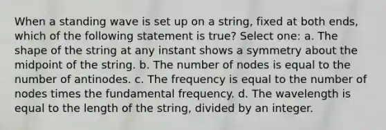 When a standing wave is set up on a string, fixed at both ends, which of the following statement is true? Select one: a. The shape of the string at any instant shows a symmetry about the midpoint of the string. b. The number of nodes is equal to the number of antinodes. c. The frequency is equal to the number of nodes times the fundamental frequency. d. The wavelength is equal to the length of the string, divided by an integer.