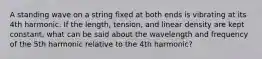 A standing wave on a string fixed at both ends is vibrating at its 4th harmonic. If the length, tension, and linear density are kept constant, what can be said about the wavelength and frequency of the 5th harmonic relative to the 4th harmonic?