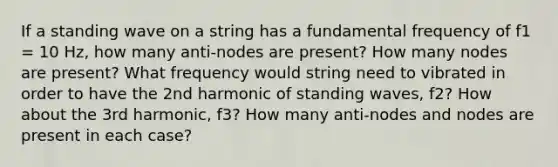 If a standing wave on a string has a fundamental frequency of f1 = 10 Hz, how many anti-nodes are present? How many nodes are present? What frequency would string need to vibrated in order to have the 2nd harmonic of standing waves, f2? How about the 3rd harmonic, f3? How many anti-nodes and nodes are present in each case?