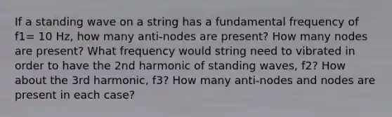 If a standing wave on a string has a fundamental frequency of f1= 10 Hz, how many anti-nodes are present? How many nodes are present? What frequency would string need to vibrated in order to have the 2nd harmonic of standing waves, f2? How about the 3rd harmonic, f3? How many anti-nodes and nodes are present in each case?