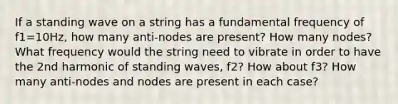 If a standing wave on a string has a fundamental frequency of f1=10Hz, how many anti-nodes are present? How many nodes? What frequency would the string need to vibrate in order to have the 2nd harmonic of standing waves, f2? How about f3? How many anti-nodes and nodes are present in each case?