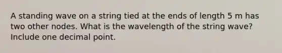 A standing wave on a string tied at the ends of length 5 m has two other nodes. What is the wavelength of the string wave? Include one decimal point.