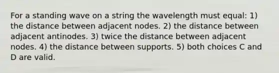 For a standing wave on a string the wavelength must equal: 1) the distance between adjacent nodes. 2) the distance between adjacent antinodes. 3) twice the distance between adjacent nodes. 4) the distance between supports. 5) both choices C and D are valid.