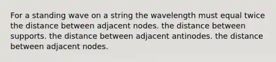 For a standing wave on a string the wavelength must equal twice the distance between adjacent nodes. the distance between supports. the distance between adjacent antinodes. the distance between adjacent nodes.