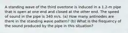 A standing wave of the third overtone is induced in a 1.2-m pipe that is open at one end and closed at the other end. The speed of sound in the pipe is 340 m/s. (a) How many antinodes are there in the standing wave pattern? (b) What is the frequency of the sound produced by the pipe in this situation?