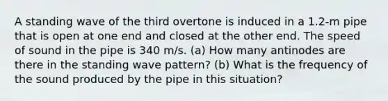 A standing wave of the third overtone is induced in a 1.2-m pipe that is open at one end and closed at the other end. The speed of sound in the pipe is 340 m/s. (a) How many antinodes are there in the standing wave pattern? (b) What is the frequency of the sound produced by the pipe in this situation?