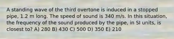 A standing wave of the third overtone is induced in a stopped pipe, 1.2 m long. The speed of sound is 340 m/s. In this situation, the frequency of the sound produced by the pipe, in SI units, is closest to? A) 280 B) 430 C) 500 D) 350 E) 210