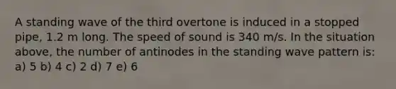 A standing wave of the third overtone is induced in a stopped pipe, 1.2 m long. The speed of sound is 340 m/s. In the situation above, the number of antinodes in the standing wave pattern is: a) 5 b) 4 c) 2 d) 7 e) 6