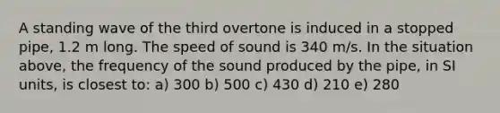 A standing wave of the third overtone is induced in a stopped pipe, 1.2 m long. The speed of sound is 340 m/s. In the situation above, the frequency of the sound produced by the pipe, in SI units, is closest to: a) 300 b) 500 c) 430 d) 210 e) 280