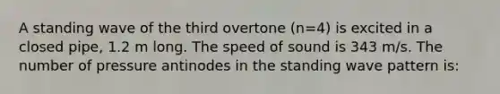 A standing wave of the third overtone (n=4) is excited in a closed pipe, 1.2 m long. The speed of sound is 343 m/s. The number of pressure antinodes in the standing wave pattern is: