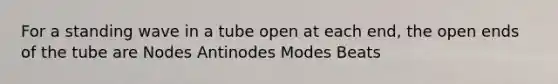 For a standing wave in a tube open at each end, the open ends of the tube are Nodes Antinodes Modes Beats