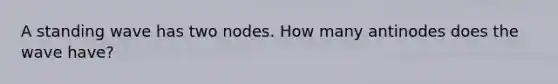 A standing wave has two nodes. How many antinodes does the wave have?