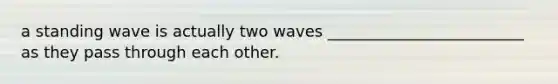 a standing wave is actually two waves _________________________ as they pass through each other.