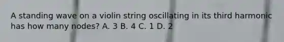 A standing wave on a violin string oscillating in its third harmonic has how many nodes? A. 3 B. 4 C. 1 D. 2