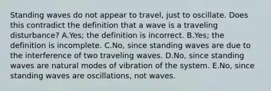 Standing waves do not appear to travel, just to oscillate. Does this contradict the definition that a wave is a traveling disturbance? A.Yes; the definition is incorrect. B.Yes; the definition is incomplete. C.No, since standing waves are due to the interference of two traveling waves. D.No, since standing waves are natural modes of vibration of the system. E.No, since standing waves are oscillations, not waves.