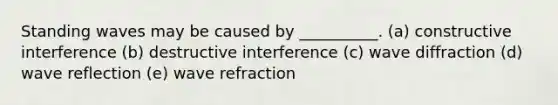 Standing waves may be caused by __________. (a) constructive interference (b) destructive interference (c) wave diffraction (d) wave reflection (e) wave refraction