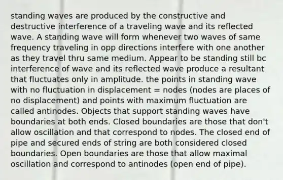 standing waves are produced by the constructive and destructive interference of a traveling wave and its reflected wave. A standing wave will form whenever two waves of same frequency traveling in opp directions interfere with one another as they travel thru same medium. Appear to be standing still bc interference of wave and its reflected wave produce a resultant that fluctuates only in amplitude. the points in standing wave with no fluctuation in displacement = nodes (nodes are places of no displacement) and points with maximum fluctuation are called antinodes. Objects that support standing waves have boundaries at both ends. Closed boundaries are those that don't allow oscillation and that correspond to nodes. The closed end of pipe and secured ends of string are both considered closed boundaries. Open boundaries are those that allow maximal oscillation and correspond to antinodes (open end of pipe).