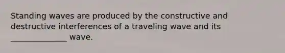 Standing waves are produced by the constructive and destructive interferences of a traveling wave and its ______________ wave.