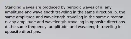 Standing waves are produced by periodic waves of a. any amplitude and wavelength traveling in the same direction. b. the same amplitude and wavelength traveling in the same direction. c. any amplitude and wavelength traveling in opposite directions. d. the same frequency, amplitude, and wavelength traveling in opposite directions.