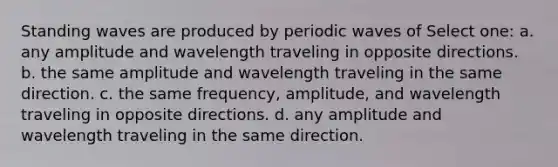 Standing waves are produced by periodic waves of Select one: a. any amplitude and wavelength traveling in opposite directions. b. the same amplitude and wavelength traveling in the same direction. c. the same frequency, amplitude, and wavelength traveling in opposite directions. d. any amplitude and wavelength traveling in the same direction.