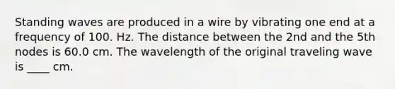 Standing waves are produced in a wire by vibrating one end at a frequency of 100. Hz. The distance between the 2nd and the 5th nodes is 60.0 cm. The wavelength of the original traveling wave is ____ cm.