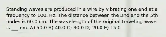 Standing waves are produced in a wire by vibrating one end at a frequency to 100. Hz. The distance between the 2nd and the 5th nodes is 60.0 cm. The wavelength of the original traveling wave is ___ cm. A) 50.0 B) 40.0 C) 30.0 D) 20.0 E) 15.0