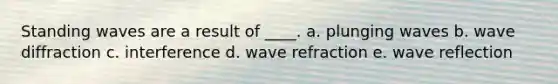 Standing waves are a result of ____. a. plunging waves b. wave diffraction c. interference d. wave refraction e. wave reflection