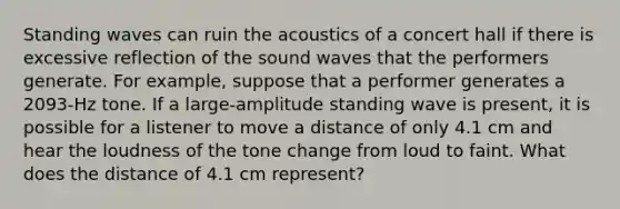 Standing waves can ruin the acoustics of a concert hall if there is excessive reflection of the sound waves that the performers generate. For example, suppose that a performer generates a 2093-Hz tone. If a large-amplitude standing wave is present, it is possible for a listener to move a distance of only 4.1 cm and hear the loudness of the tone change from loud to faint. What does the distance of 4.1 cm represent?