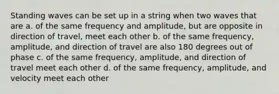 Standing waves can be set up in a string when two waves that are a. of the same frequency and amplitude, but are opposite in direction of travel, meet each other b. of the same frequency, amplitude, and direction of travel are also 180 degrees out of phase c. of the same frequency, amplitude, and direction of travel meet each other d. of the same frequency, amplitude, and velocity meet each other