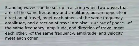 Standing waves can be set up in a string when two waves that are -of the same frequency and amplitude, but are opposite in direction of travel, meet each other. -of the same frequency, amplitude, and direction of travel are also 180° out of phase. -of the same frequency, amplitude, and direction of travel meet each other. -of the same frequency, amplitude, and velocity meet each other.