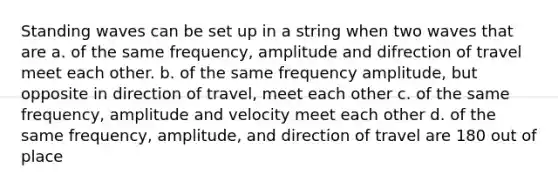 Standing waves can be set up in a string when two waves that are a. of the same frequency, amplitude and difrection of travel meet each other. b. of the same frequency amplitude, but opposite in direction of travel, meet each other c. of the same frequency, amplitude and velocity meet each other d. of the same frequency, amplitude, and direction of travel are 180 out of place