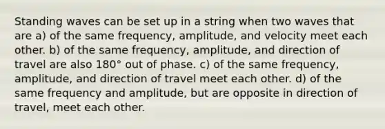 Standing waves can be set up in a string when two waves that are a) of the same frequency, amplitude, and velocity meet each other. b) of the same frequency, amplitude, and direction of travel are also 180° out of phase. c) of the same frequency, amplitude, and direction of travel meet each other. d) of the same frequency and amplitude, but are opposite in direction of travel, meet each other.