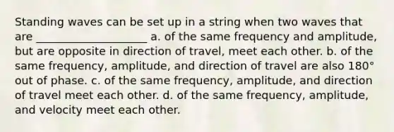 Standing waves can be set up in a string when two waves that are ____________________ a. of the same frequency and amplitude, but are opposite in direction of travel, meet each other. b. of the same frequency, amplitude, and direction of travel are also 180° out of phase. c. of the same frequency, amplitude, and direction of travel meet each other. d. of the same frequency, amplitude, and velocity meet each other.