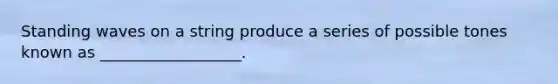 Standing waves on a string produce a series of possible tones known as __________________.