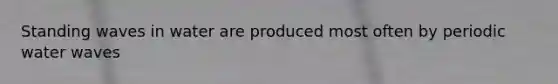 Standing waves in water are produced most often by periodic water waves