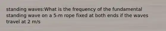 standing waves:What is the frequency of the fundamental standing wave on a 5-m rope fixed at both ends if the waves travel at 2 m/s