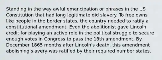 Standing in the way awful emancipation or phrases in the US Constitution that had long legitimate did slavery. To free owns like people in the border states, the country needed to ratify a constitutional amendment. Even the abolitionist gave Lincoln credit for playing an active role in the political struggle to secure enough votes in Congress to pass the 13th amendment. By December 1865 months after Lincoln's death, this amendment abolishing slavery was ratified by their required number states.