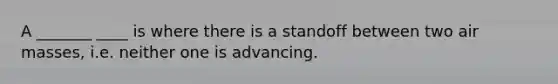 A _______ ____ is where there is a standoff between two <a href='https://www.questionai.com/knowledge/kxxue2ni5z-air-masses' class='anchor-knowledge'>air masses</a>, i.e. neither one is advancing.