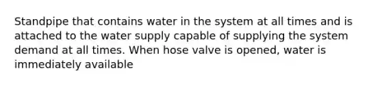 Standpipe that contains water in the system at all times and is attached to the water supply capable of supplying the system demand at all times. When hose valve is opened, water is immediately available