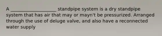 A ____________________ standpipe system is a dry standpipe system that has air that may or mayn't be pressurized. Arranged through the use of deluge valve, and also have a reconnected water supply