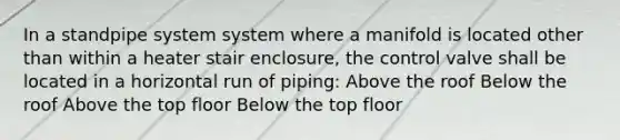 In a standpipe system system where a manifold is located other than within a heater stair enclosure, the control valve shall be located in a horizontal run of piping: Above the roof Below the roof Above the top floor Below the top floor