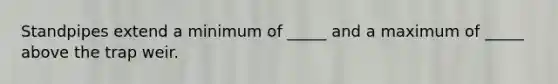 Standpipes extend a minimum of _____ and a maximum of _____ above the trap weir.