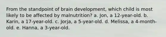 From the standpoint of brain development, which child is most likely to be affected by malnutrition? a. Jon, a 12-year-old. b. Karin, a 17-year-old. c. Jorja, a 5-year-old. d. Melissa, a 4-month-old. e. Hanna, a 3-year-old.