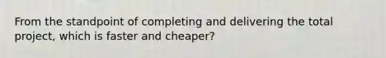 From the standpoint of completing and delivering the total project, which is faster and cheaper?