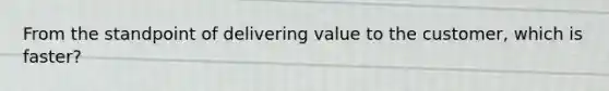 From the standpoint of delivering value to the customer, which is faster?