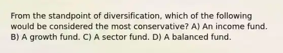 From the standpoint of diversification, which of the following would be considered the most conservative? A) An income fund. B) A growth fund. C) A sector fund. D) A balanced fund.