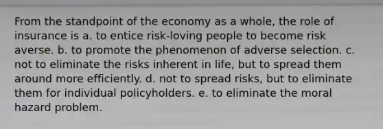 From the standpoint of the economy as a whole, the role of insurance is a. to entice risk-loving people to become risk averse. b. to promote the phenomenon of adverse selection. c. not to eliminate the risks inherent in life, but to spread them around more efficiently. d. not to spread risks, but to eliminate them for individual policyholders. e. to eliminate the moral hazard problem.