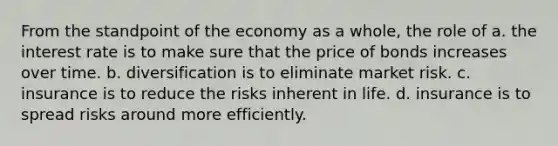 From the standpoint of the economy as a whole, the role of a. the interest rate is to make sure that the price of bonds increases over time. b. diversification is to eliminate market risk. c. insurance is to reduce the risks inherent in life. d. insurance is to spread risks around more efficiently.