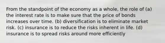 From the standpoint of the economy as a whole, the role of (a) the interest rate is to make sure that the price of bonds increases over time. (b) diversification is to eliminate market risk. (c) insurance is to reduce the risks inherent in life. (d) insurance is to spread risks around more efficiently